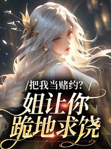 (全文)把我当赌约？姐让你跪地求饶贺南序周初黎小说推荐，把我当赌约？姐让你跪地求饶全章小说阅读